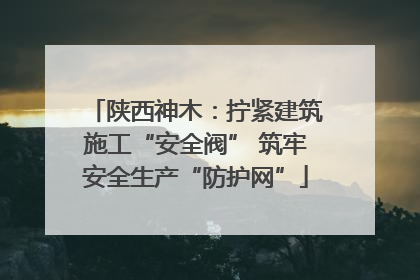 陕西神木：拧紧建筑施工“安全阀” 筑牢安全生产“防护网”