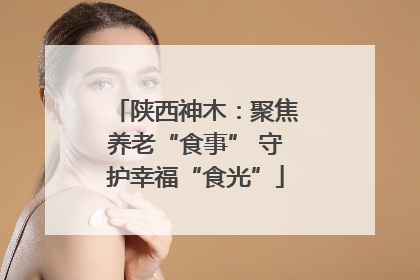 陕西神木：聚焦养老“食事” 守护幸福“食光”