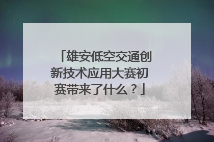 雄安低空交通创新技术应用大赛初赛带来了什么？