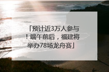 预计近3万人参与！端午前后，福建将举办78场龙舟赛