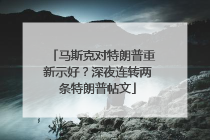 马斯克对特朗普重新示好？深夜连转两条特朗普帖文