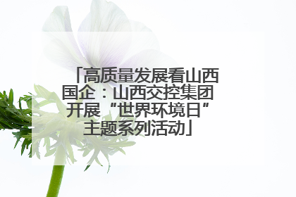 高质量发展看山西国企：山西交控集团开展“世界环境日”主题系列活动
