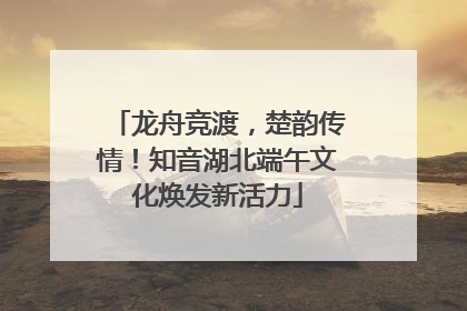 龙舟竞渡，楚韵传情！知音湖北端午文化焕发新活力
