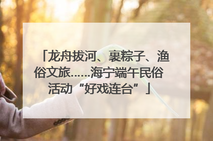 龙舟拔河、裹粽子、渔俗文旅……海宁端午民俗活动“好戏连台”