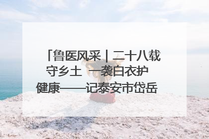 鲁医风采｜二十八载守乡土  一袭白衣护健康——记泰安市岱岳区满庄镇卫生院院长、主任医师张宝喜