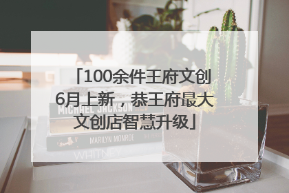 100余件王府文创6月上新，恭王府最大文创店智慧升级