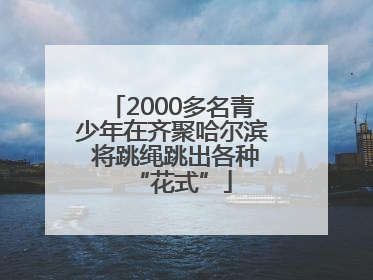 2000多名青少年在齐聚哈尔滨 将跳绳跳出各种“花式”
