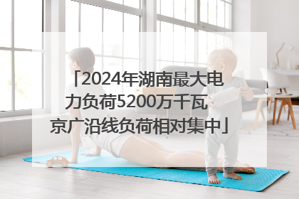 2024年湖南最大电力负荷5200万千瓦 京广沿线负荷相对集中