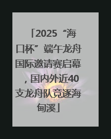 2025“海口杯”端午龙舟国际邀请赛启幕，国内外近40支龙舟队竞逐海甸溪