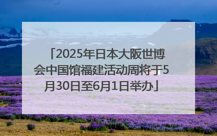 2025年日本大阪世博会中国馆福建活动周将于5月30日至6月1日举办