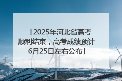 2025年河北省高考顺利结束，高考成绩预计6月25日左右公布