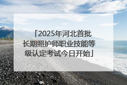 2025年河北首批长期照护师职业技能等级认定考试今日开始