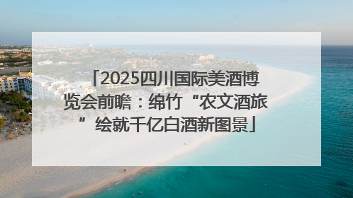 2025四川国际美酒博览会前瞻：绵竹“农文酒旅”绘就千亿白酒新图景