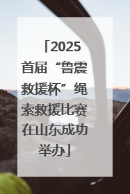 2025首届“鲁震救援杯”绳索救援比赛在山东成功举办