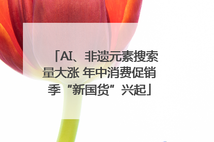 AI、非遗元素搜索量大涨 年中消费促销季“新国货”兴起